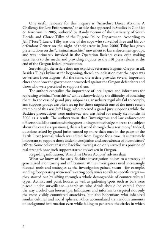 One useful resource for chis inquiry is “Anarchist Direce Actions: A Challenge for Law Enforcement an article that appeared in Studies in Conflict & Terrorism in 2005, authored by Randy Borum of the Universicy of South Florida and Chuck Tilby of the Eugene Police Department. According o Jeff (“Free") Luers, Tilby was one of the cops who surveilled Free and his co- defendane Criteer on the night of their arrest in June 2000. Tilby has given presentations on the “criminal anarchist” movement to law enforcement groups, and was incimately involved in the Operation Backfire cases, even making statements to the media and providing a quote to the FBI press release at the end ofthe Oregon federal prosccution.  Surprisingly, the article does not expliciy reference Eugene, Oregon at al, Besides Tilby’ byline at the beginning, there’ no indication that the paper was conwritten from Eugene. All the same, the article provides several imporeant clues about how the government procecded against the Oregon defendants and those who were perceived to support them.  “The authors centralze the importance of intelligence and informants for repressing criminal “anarchists” while acknowledging the difficulty of obtaining them. In the case of geand jury subpoenas, anarchists regularly fail to comply, and suppore groups are often set up for those targeted; one of the more recent examples of this was Jeff Hogg, who received a grand jury subpoena while the Backfire prosecutions were underway and was jiled for nearly six months in 2006 as  resule. The authors warn tha “investigators and law enforcement officers should be cautious during questioning not o divulge more to the subject about the case (via questions), than is earned through their testimony:” Indeed, questions asked by geand juries turned up more than once in the pages of the Earch Firse! Journal, which was edited from Eugene for a time. It is extremely important o suppore those under investigation and keep abreast of investigators effores. Some believe that the Backfire investigation only arrived at a position of realstrengeh once such support sarted to weaken in Oregon.  Regarding ifilration, “Anarchist Direct Actions” advises that  What we know of the early Backfire investigation points to a strategy of generalized monitoring and infiluation. While investigators used increasingly Tocused tools and strategies as the investigation gained steam—for example, sending “cooperating witnesses" wearing body wires to talk to specific targets— they started out by sifting through a whole demographic of counter-cultural cypes. Activis and punk houses as well as gathering spots such as bars were placed under surveillance—anarchists who drink should be careful about the way alcohol can loosen lips. Infiltracors and informants targeted not only the most visibly committed anarchists, but also bohemians who inhabited similar cultural and social spheres. Police accumulated tremendous amounts of background information even while faling to penetrate the circles in which  
